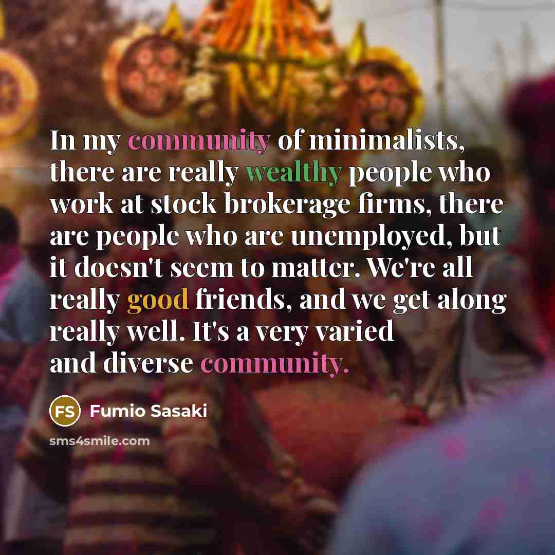 “In my community of minimalists, there are really wealthy people who work at stock brokerage firms, there are people who are unemployed, but it doesn't seem to matter. We're all really good friends, and we get along really well. It's a very varied and diverse community.” quote by Fumio Sasaki