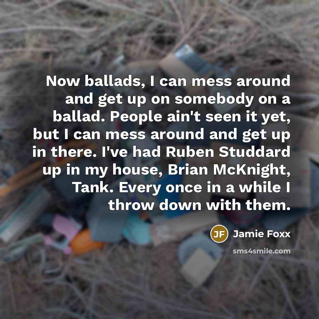“Now ballads, I can mess around and get up on somebody on a ballad. People ain't seen it yet, but I can mess around and get up in there. I've had Ruben Studdard up in my house, Brian McKnight, Tank. Every once in a while I throw down with them.” quote by Jamie Foxx
