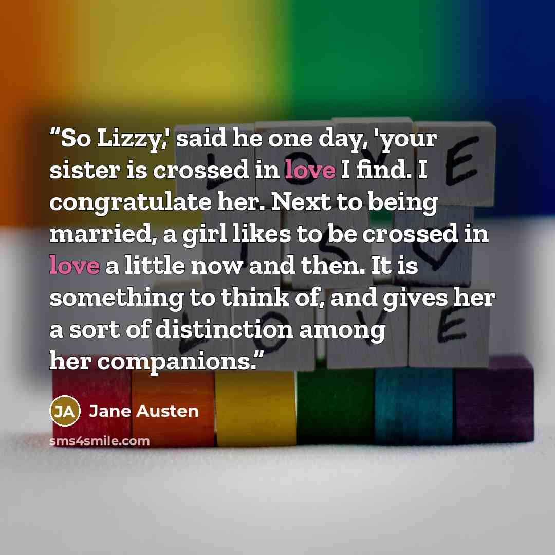 “So Lizzy,' said he one day, 'your sister is crossed in love I find. I congratulate her. Next to being married, a girl likes to be crossed in love a little now and then. It is something to think of, and gives her a sort of distinction among her companions.” quote by Jane Austen