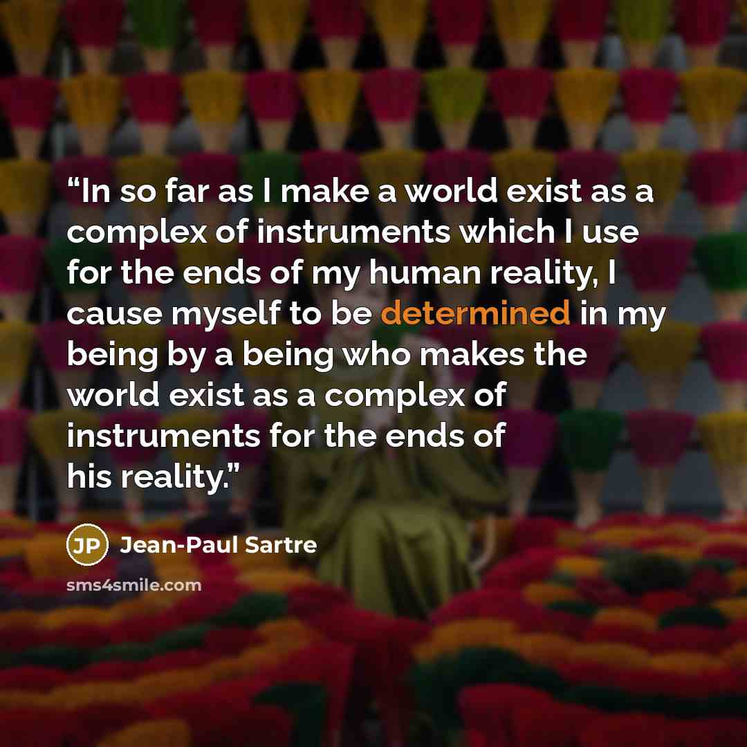 “In so far as I make a world exist as a complex of instruments which I use for the ends of my human reality, I cause myself to be determined in my being by a being who makes the world exist as a complex of instruments for the ends of his reality.” quote by Jean-Paul Sartre