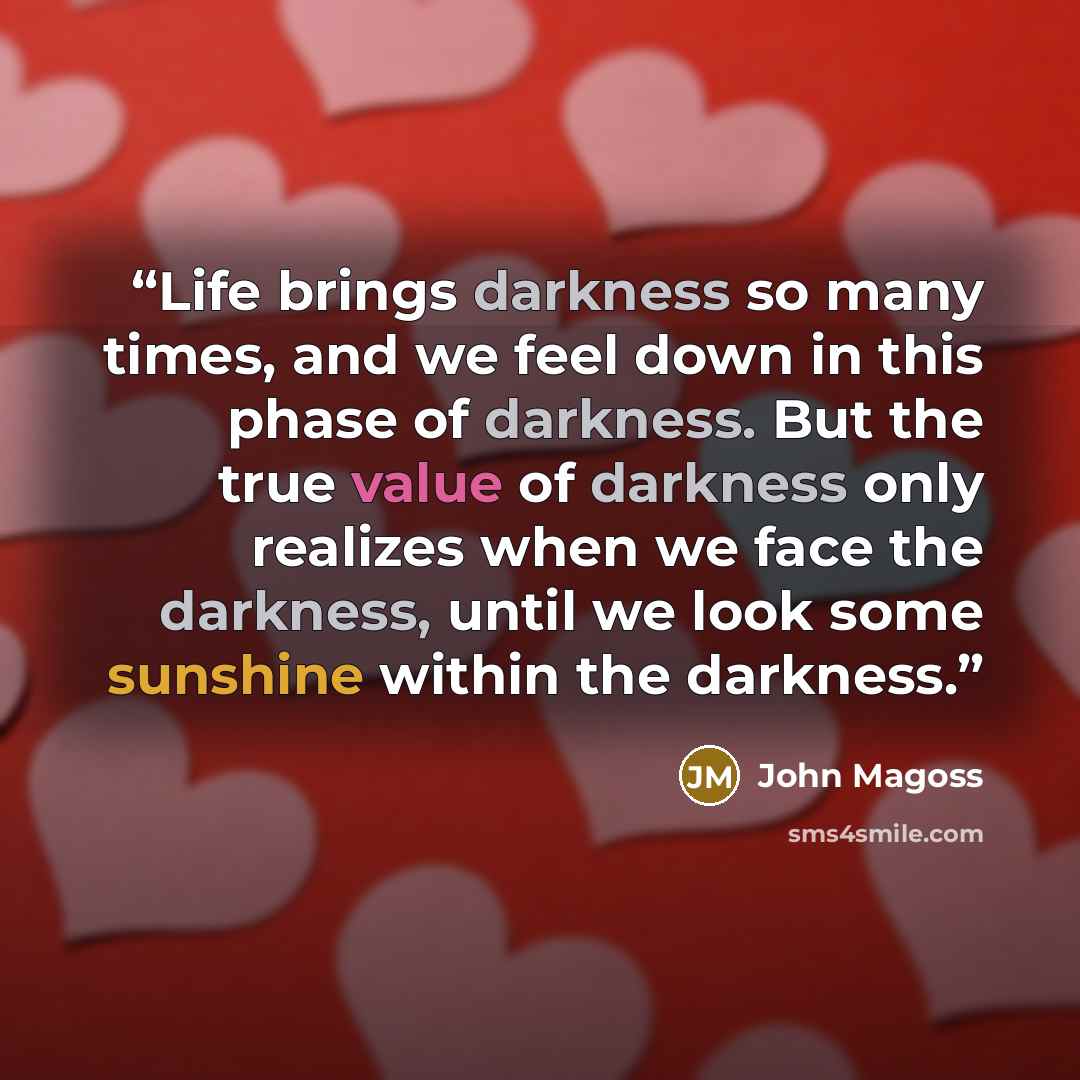 “Life brings darkness so many times, and we feel down in this phase of darkness. But the true value of darkness only realizes when we face the darkness, until we look some sunshine within the darkness.” quote by John Magoss