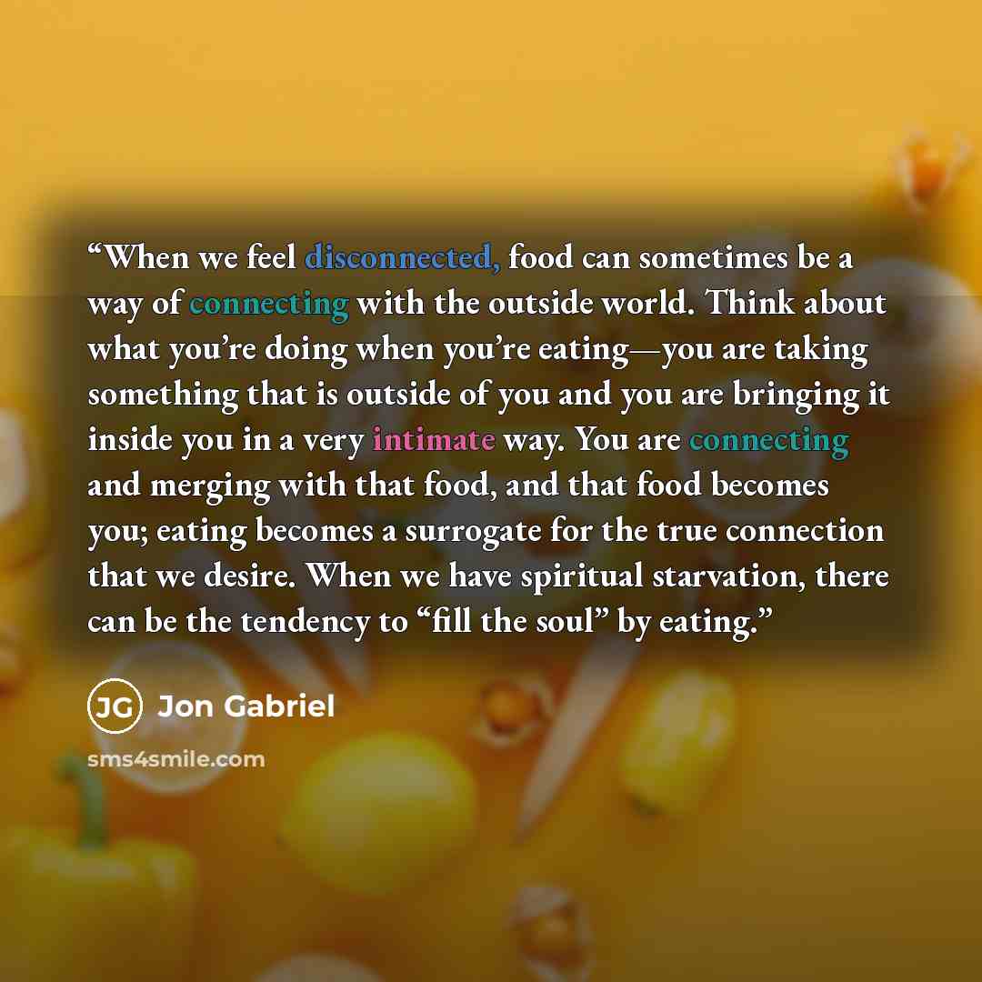 “When we feel disconnected, food can sometimes be a way of connecting with the outside world. Think about what you’re doing when you’re eating—you are taking something that is outside of you and you are bringing it inside you in a very intimate way. You are connecting and merging with that food…” quote by Jon Gabriel