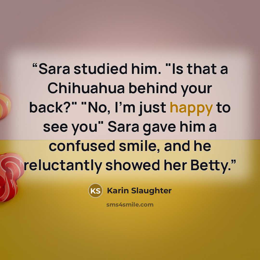 “Sara studied him. "Is that a Chihuahua behind your back?" "No, I'm just happy to see you" Sara gave him a confused smile, and he reluctantly showed her Betty.” quote by Karin Slaughter