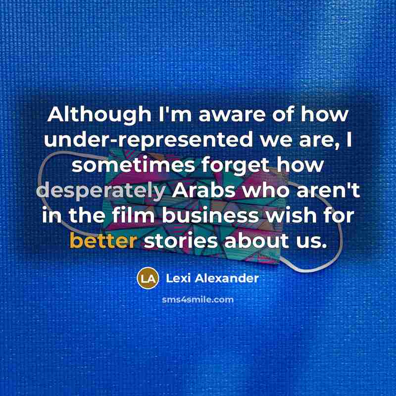 “Although I'm aware of how under-represented we are, I sometimes forget how desperately Arabs who aren't in the film business wish for better stories about us.” quote by Lexi Alexander