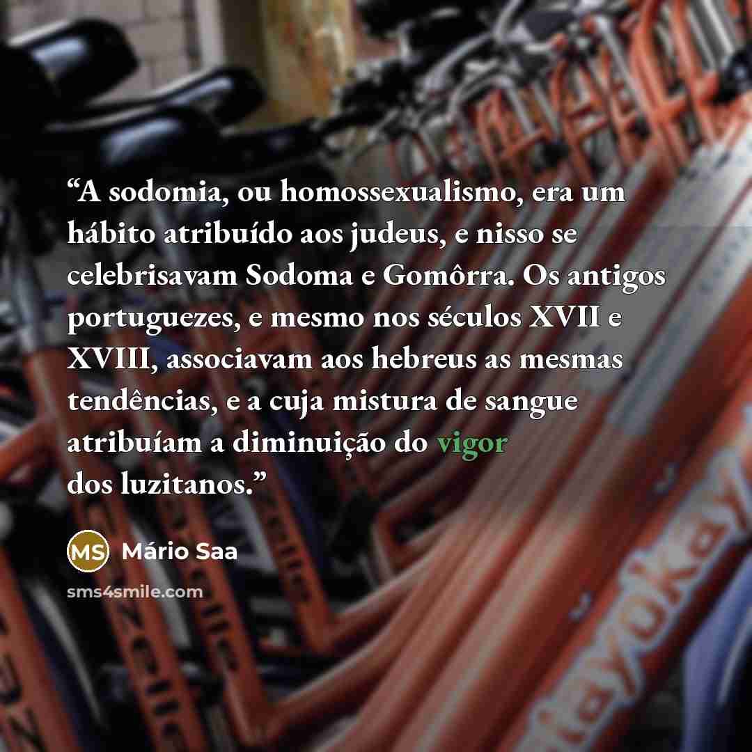 “A sodomia, ou homossexualismo, era um hábito atribuído aos judeus, e nisso se celebrisavam Sodoma e Gomôrra. Os antigos portuguezes, e mesmo nos séculos XVII e XVIII, associavam aos hebreus as mesmas tendências, e a cuja mistura de sangue atribuíam a diminuição do vigor dos luzitanos.” quote by Mário Saa