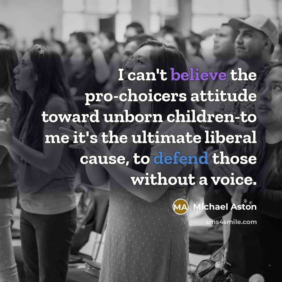 “I can't believe the pro-choicers attitude toward unborn children-to me it's the ultimate liberal cause, to defend those without a voice.” quote by Michael Aston