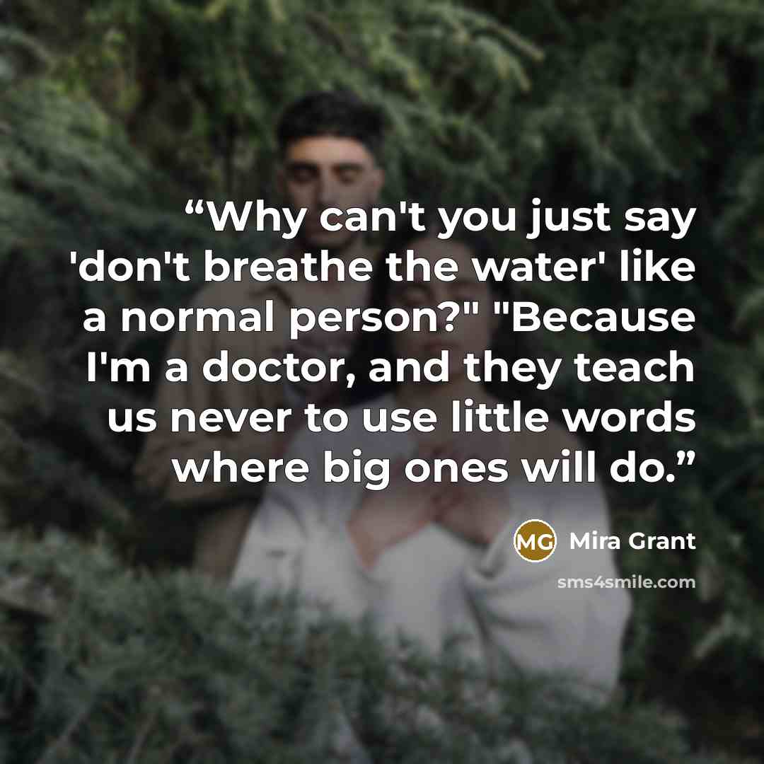 “Why can't you just say 'don't breathe the water' like a normal person?" "Because I'm a doctor, and they teach us never to use little words where big ones will do.” quote by Mira Grant