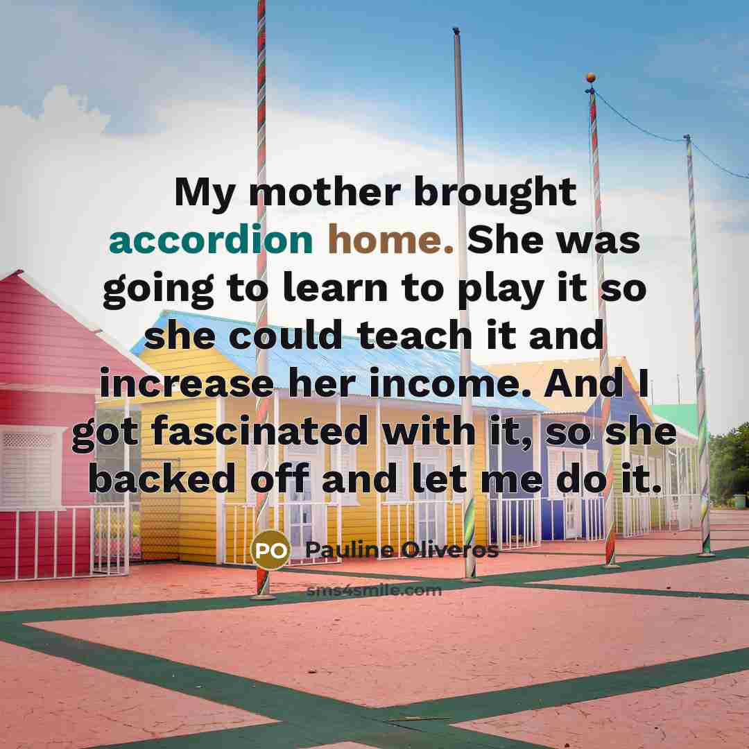 “My mother brought accordion home. She was going to learn to play it so she could teach it and increase her income. And I got fascinated with it, so she backed off and let me do it.” quote by Pauline Oliveros