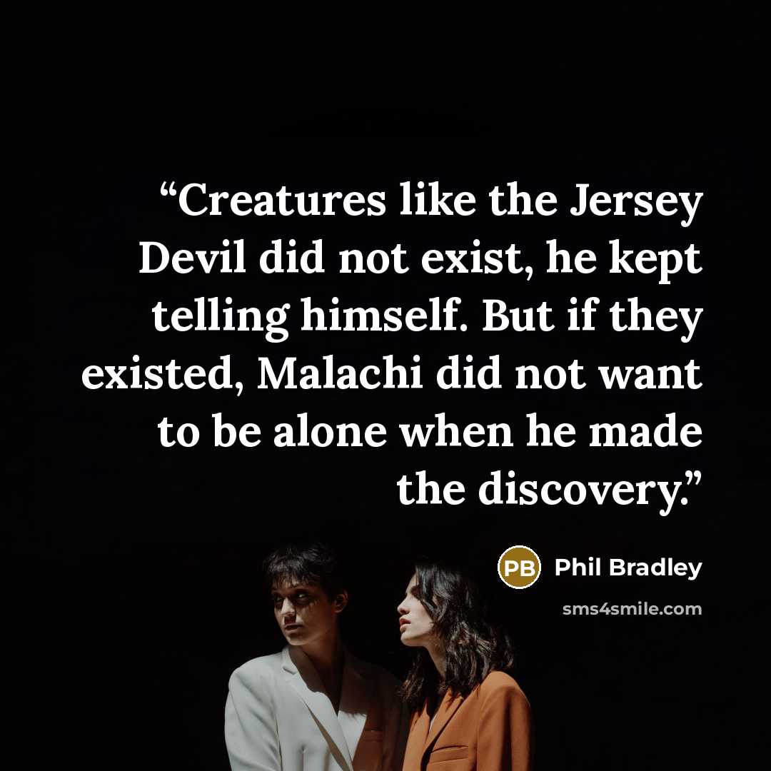 “Creatures like the Jersey Devil did not exist, he kept telling himself. But if they existed, Malachi did not want to be alone when he made the discovery.” quote by Phil Bradley