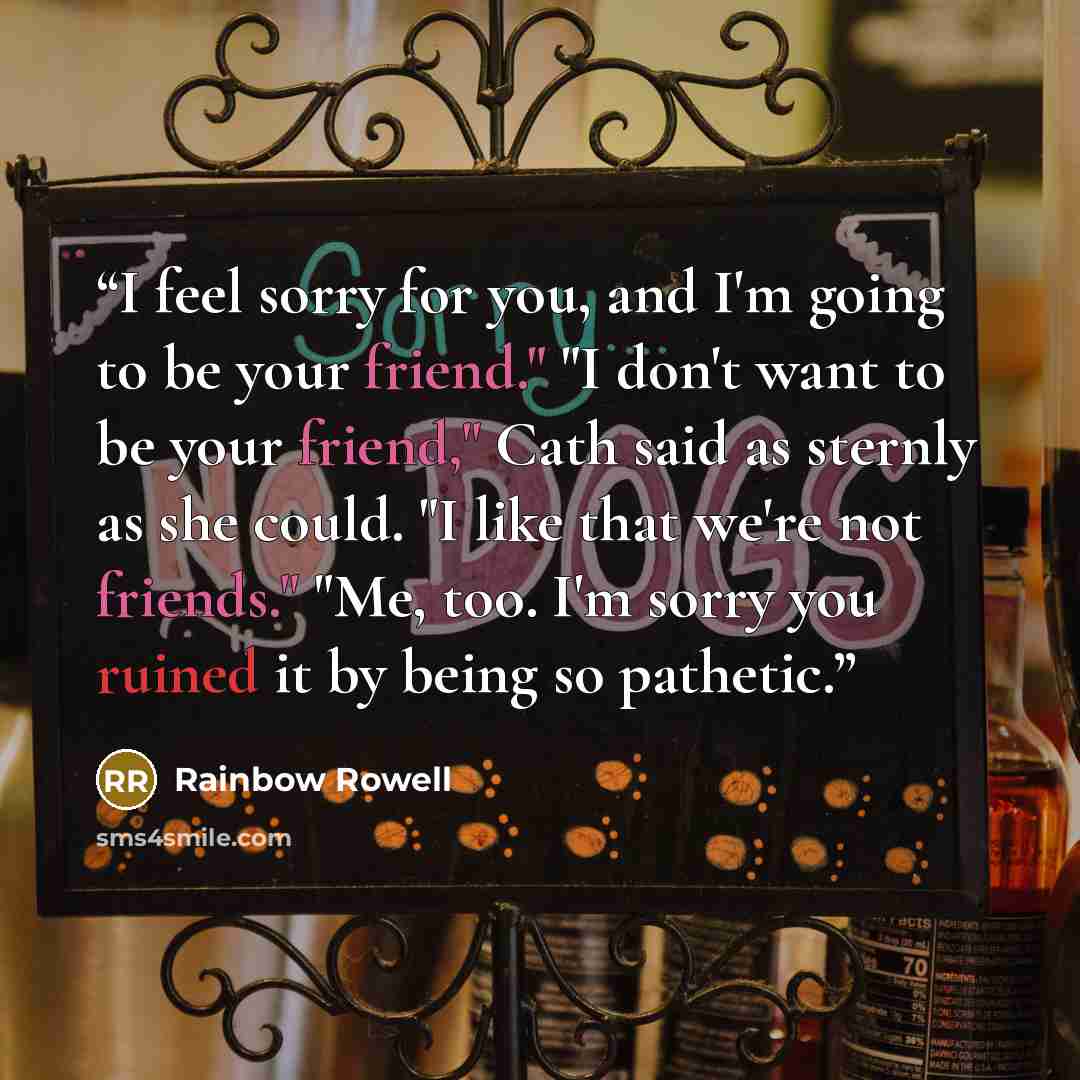 “I feel sorry for you, and I'm going to be your friend." "I don't want to be your friend," Cath said as sternly as she could. "I like that we're not friends." "Me, too. I'm sorry you ruined it by being so pathetic.” quote by Rainbow Rowell
