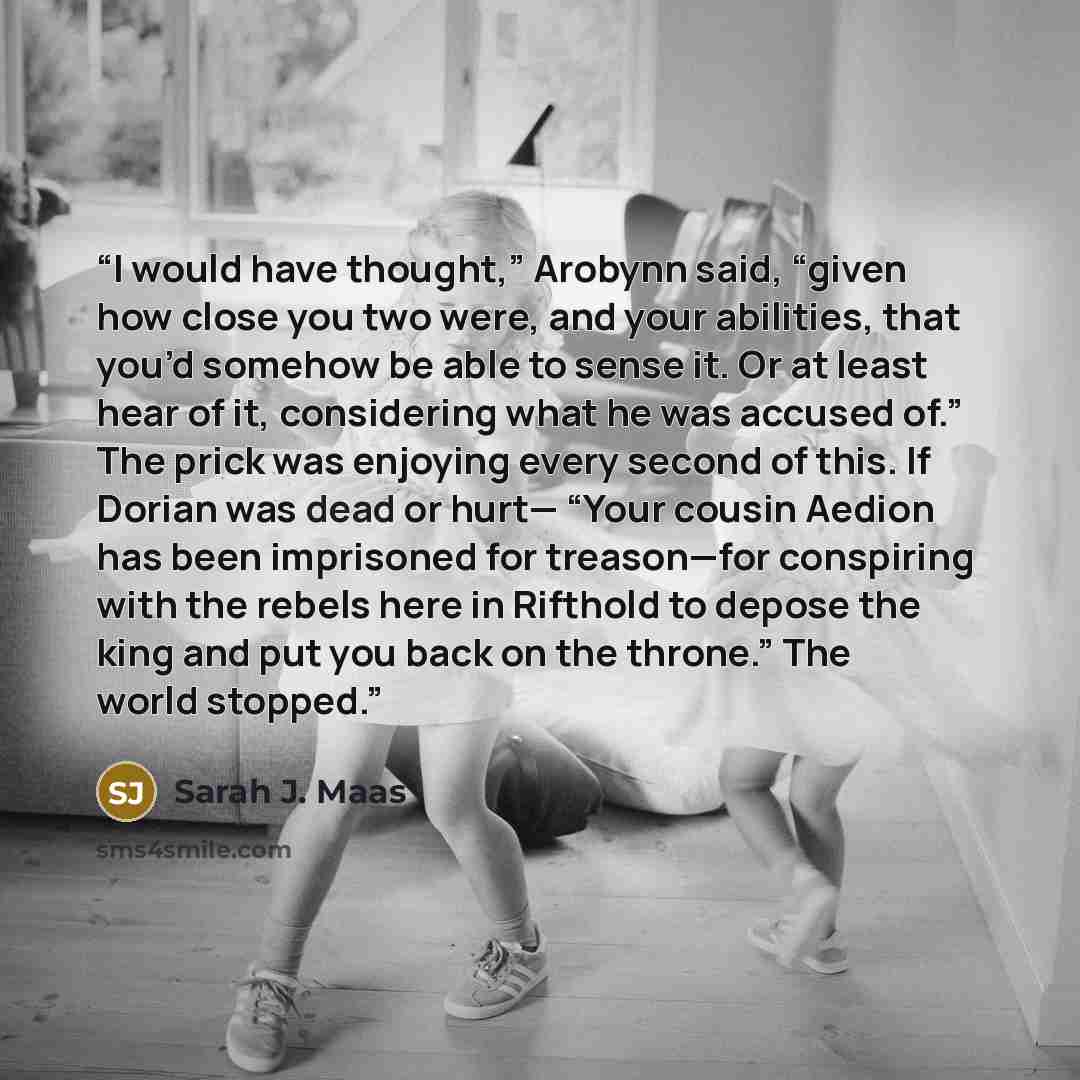 “I would have thought,” Arobynn said, “given how close you two were, and your abilities, that you’d somehow be able to sense it. Or at least hear of it, considering what he was accused of.” The prick was enjoying every second of this. If Dorian was dead or hurt— “Your cousin Aedion has been…” quote by Sarah J. Maas