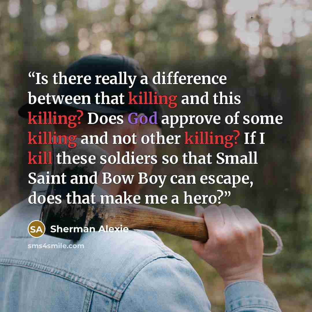 “Is there really a difference between that killing and this killing? Does God approve of some killing and not other killing? If I kill these soldiers so that Small Saint and Bow Boy can escape, does that make me a hero?” quote by Sherman Alexie