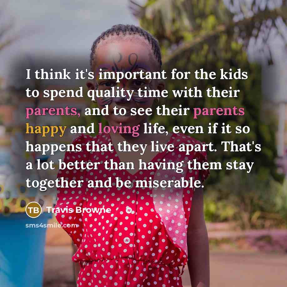 “I think it's important for the kids to spend quality time with their parents, and to see their parents happy and loving life, even if it so happens that they live apart. That's a lot better than having them stay together and be miserable.” quote by Travis Browne