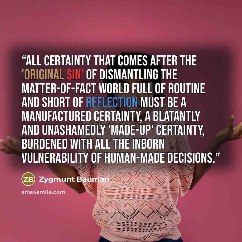 “All certainty that comes after the 'original sin' of dismantling the matter-of-fact world full of routine and short of reflection must be a manufactured certainty, a blatantly and unashamedly 'made-up' certainty, burdened with all the inborn vulnerability of human-made decisions.” quote by Zygmunt Bauman