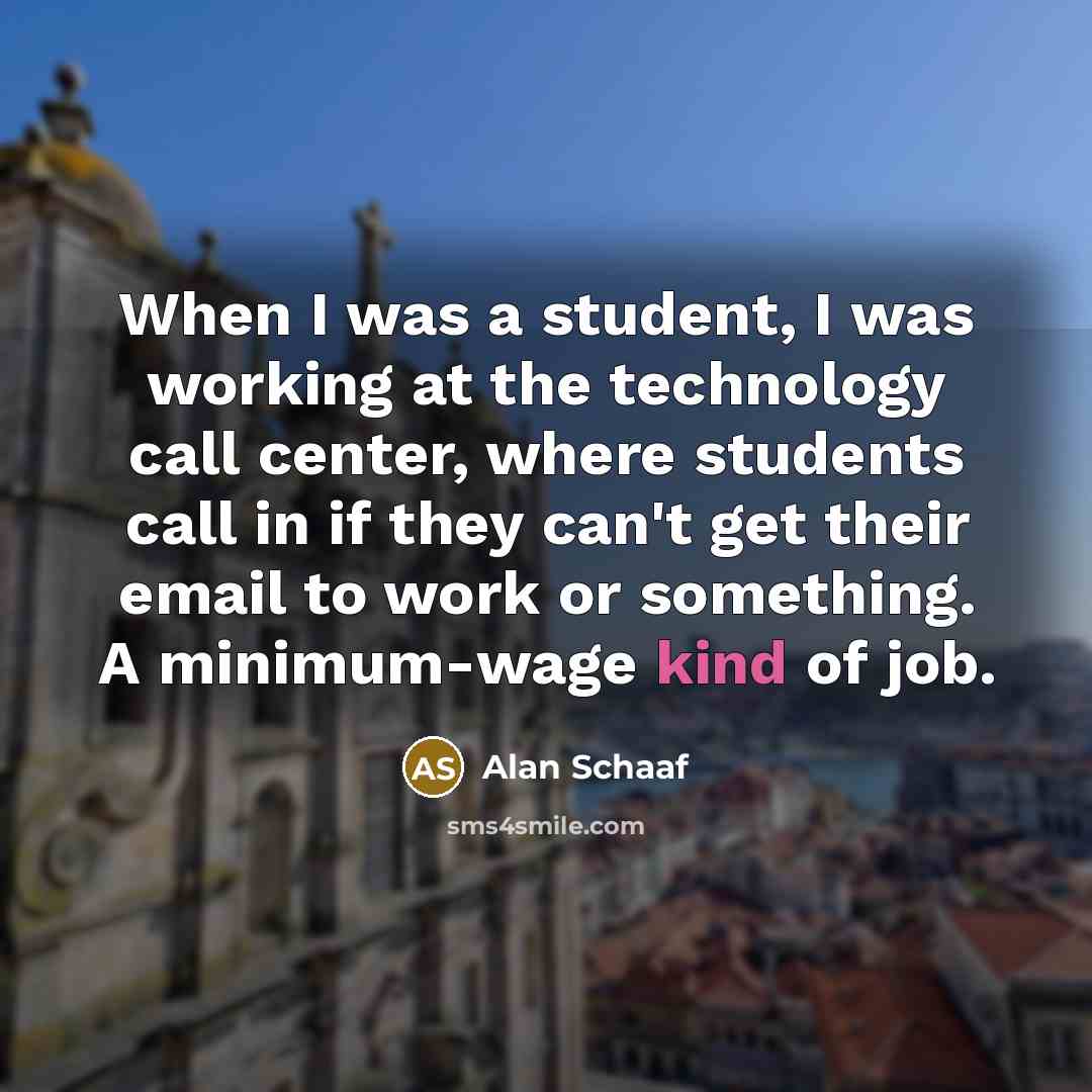 “When I was a student, I was working at the technology call center, where students call in if they can't get their email to work or something. A minimum-wage kind of job.” quote by Alan Schaaf
