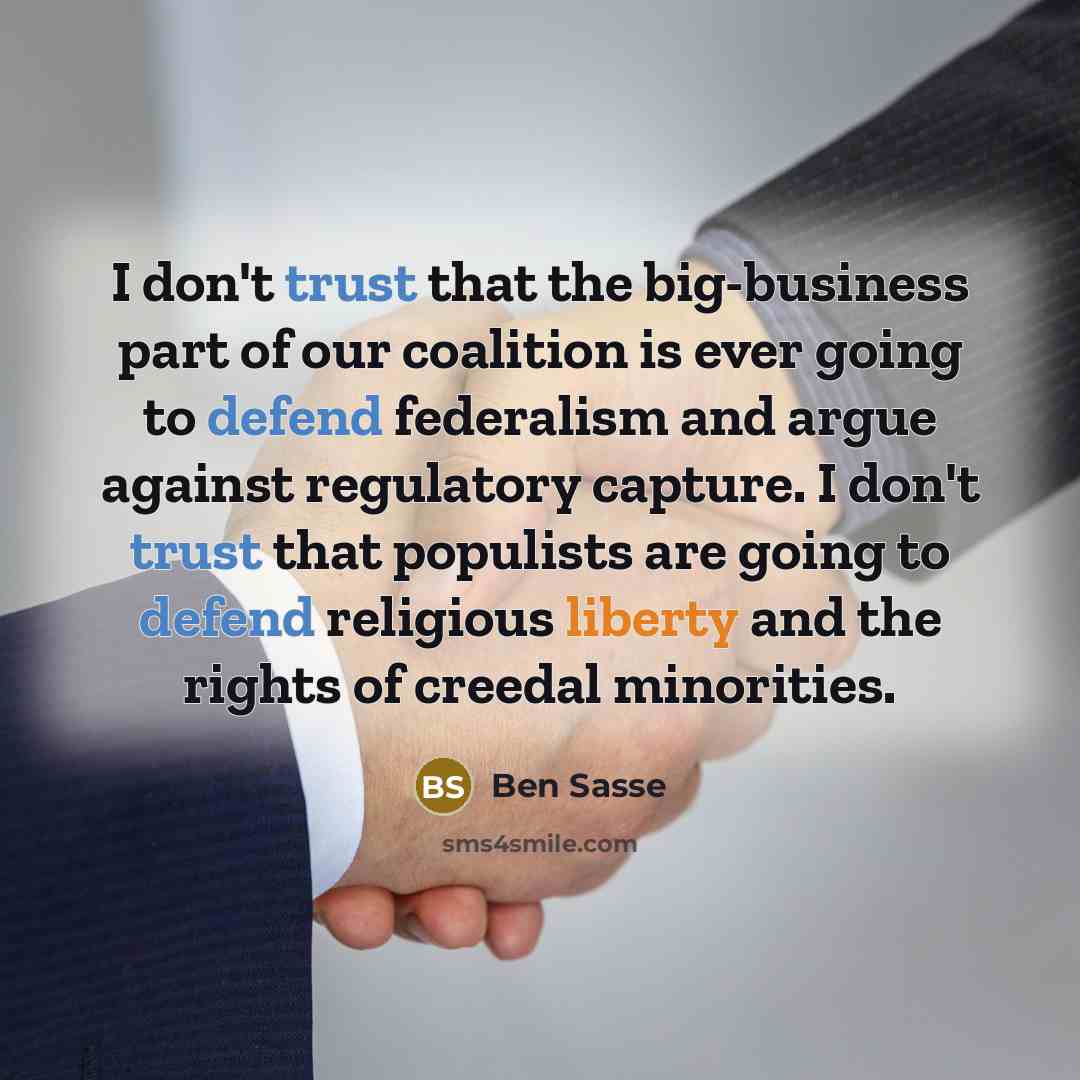 “I don't trust that the big-business part of our coalition is ever going to defend federalism and argue against regulatory capture. I don't trust that populists are going to defend religious liberty and the rights of creedal minorities.” quote by Ben Sasse