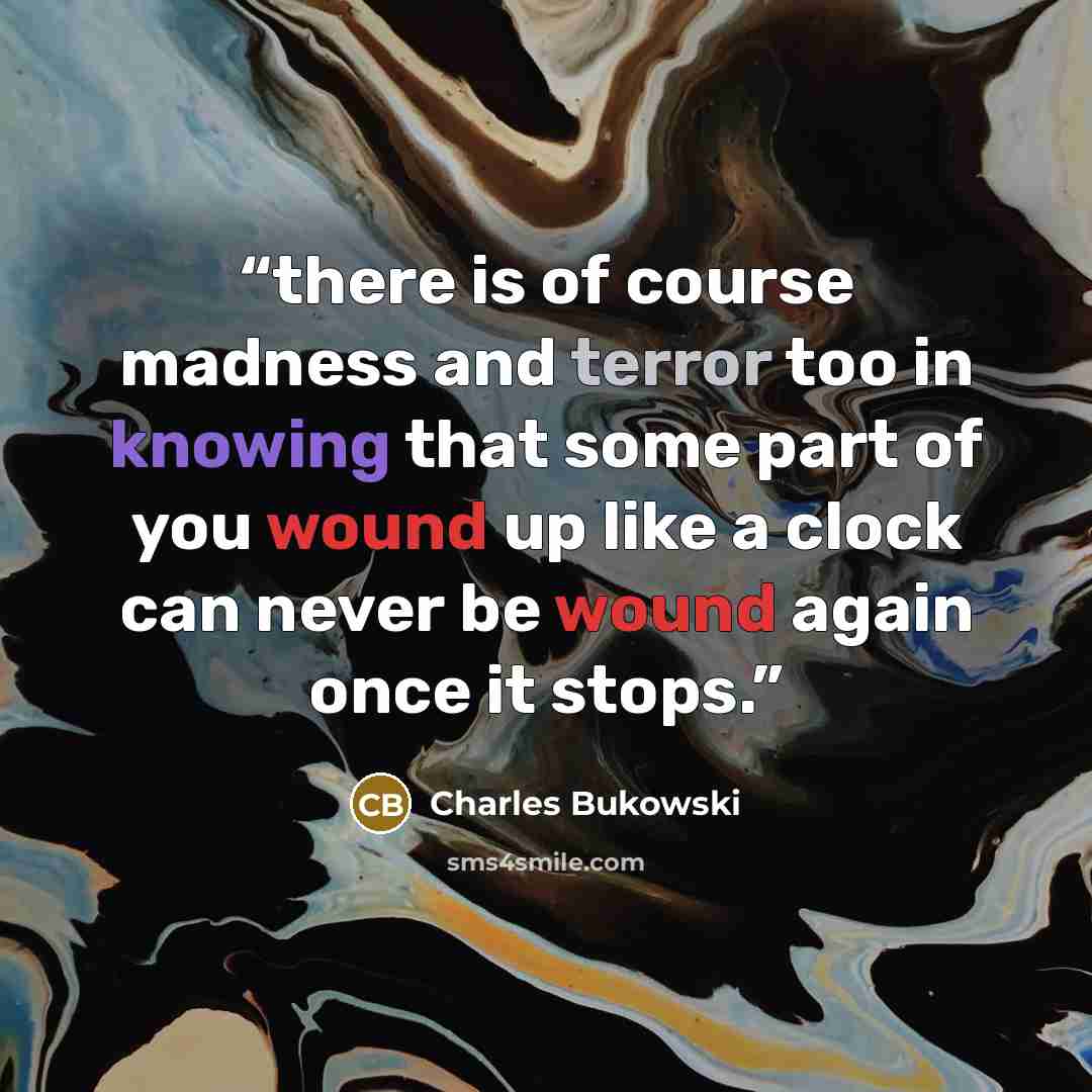 “there is of course madness and terror too in knowing that some part of you wound up like a clock can never be wound again once it stops.” quote by Charles Bukowski