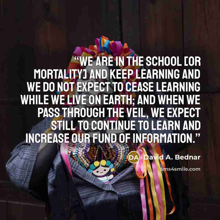 “We are in the school [or mortality] and keep learning and we do not expect to cease learning while we live on earth; and when we pass through the veil, we expect still to continue to learn and increase our fund of information.” quote by David A. Bednar