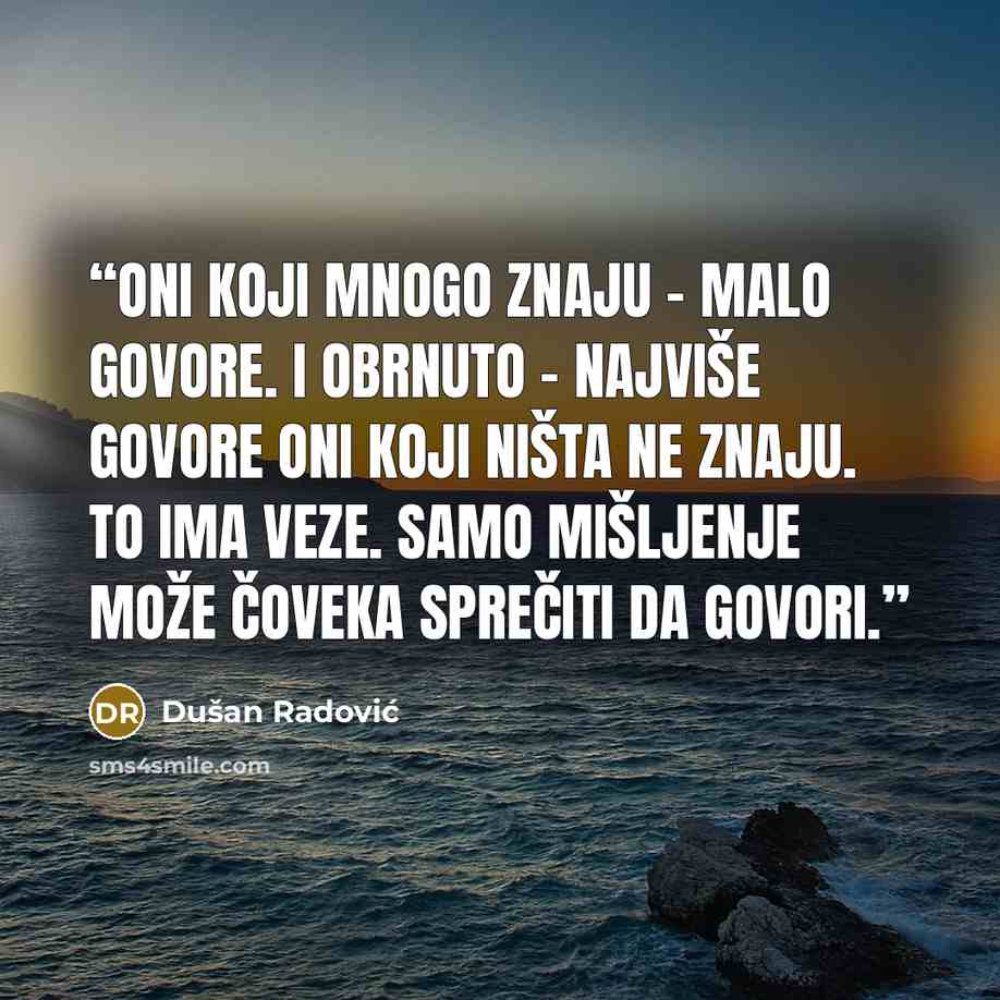 “Oni koji mnogo znaju - malo govore. I obrnuto - najviše govore oni koji ništa ne znaju. To ima veze. Samo mišljenje može čoveka sprečiti da govori.” quote by Dušan Radović