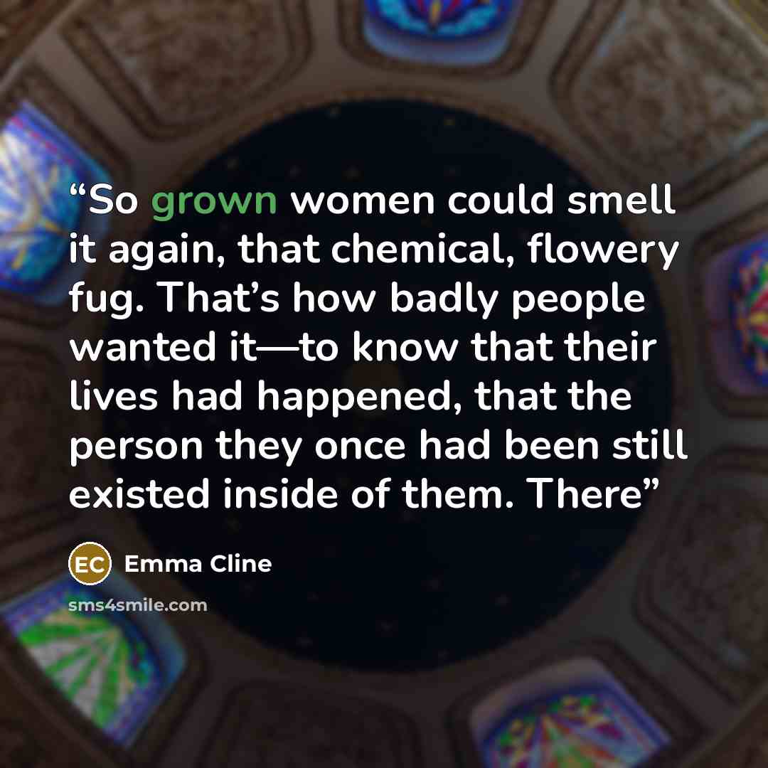 “So grown women could smell it again, that chemical, flowery fug. That’s how badly people wanted it—to know that their lives had happened, that the person they once had been still existed inside of them. There” quote by Emma Cline