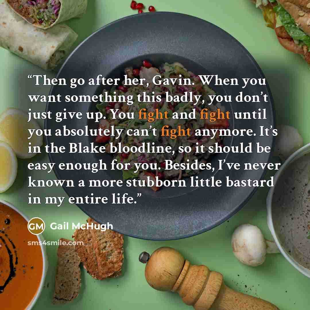 “Then go after her, Gavin. When you want something this badly, you don’t just give up. You fight and fight until you absolutely can’t fight anymore. It’s in the Blake bloodline, so it should be easy enough for you. Besides, I’ve never known a more stubborn little bastard in my entire life.” quote by Gail McHugh