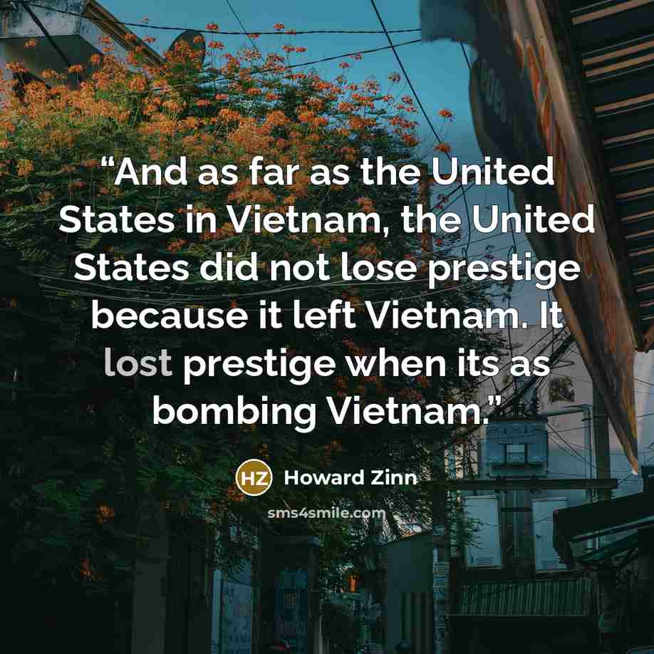 “And as far as the United States in Vietnam, the United States did not lose prestige because it left Vietnam. It lost prestige when its as bombing Vietnam.” quote by Howard Zinn