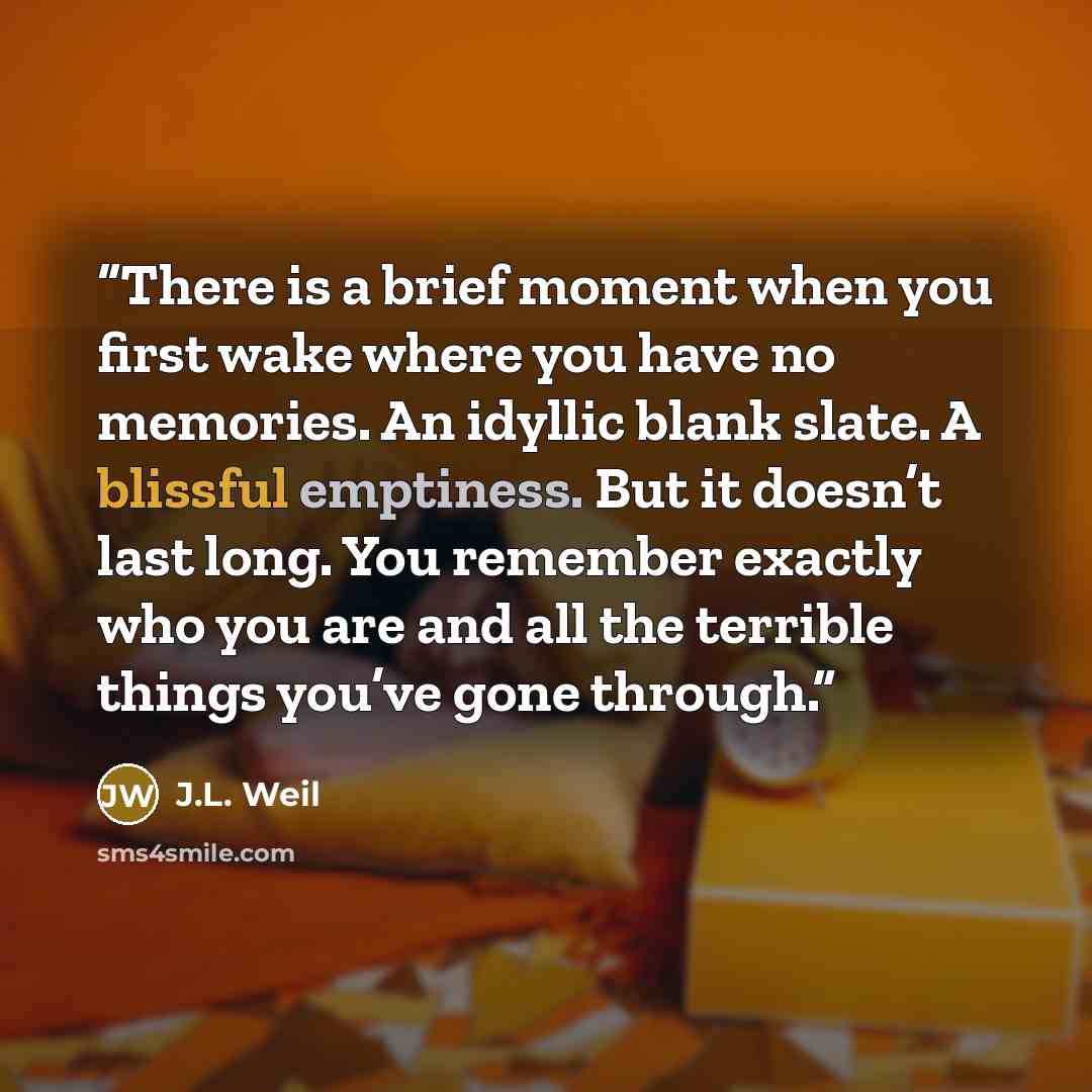 “There is a brief moment when you first wake where you have no memories. An idyllic blank slate. A blissful emptiness. But it doesn’t last long. You remember exactly who you are and all the terrible things you’ve gone through.” quote by J.L. Weil