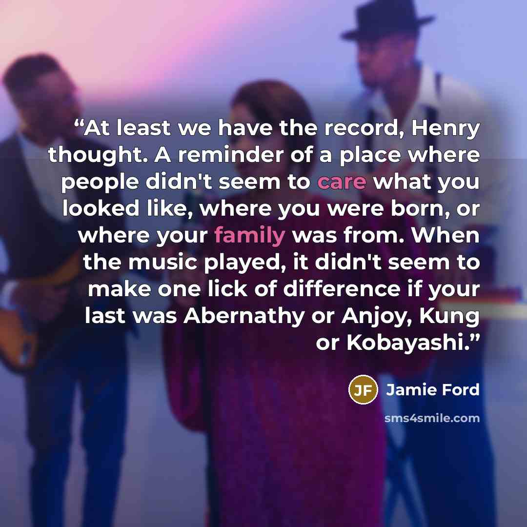 “At least we have the record, Henry thought. A reminder of a place where people didn't seem to care what you looked like, where you were born, or where your family was from. When the music played, it didn't seem to make one lick of difference if your last was Abernathy or Anjoy, Kung or Kobayashi.” quote by Jamie Ford