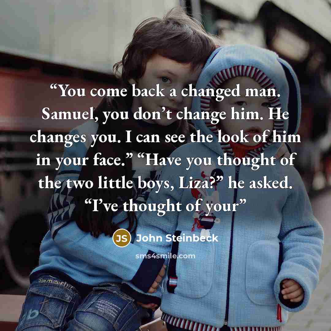 “You come back a changed man. Samuel, you don’t change him. He changes you. I can see the look of him in your face.” “Have you thought of the two little boys, Liza?” he asked. “I’ve thought of your” quote by John Steinbeck