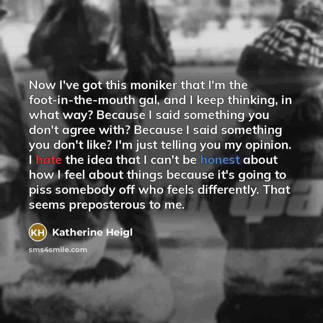“Now I've got this moniker that I'm the foot-in-the-mouth gal, and I keep thinking, in what way? Because I said something you don't agree with? Because I said something you don't like? I'm just telling you my opinion. I hate the idea that I can't be honest about how I feel about things because it's…” quote by Katherine Heigl