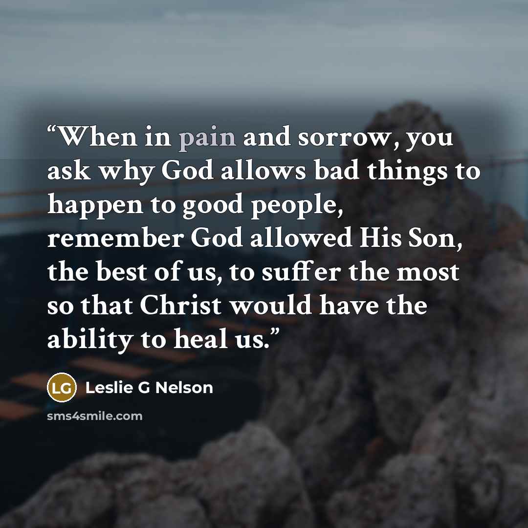 “When in pain and sorrow, you ask why God allows bad things to happen to good people, remember God allowed His Son, the best of us, to suffer the most so that Christ would have the ability to heal us.” quote by Leslie G Nelson