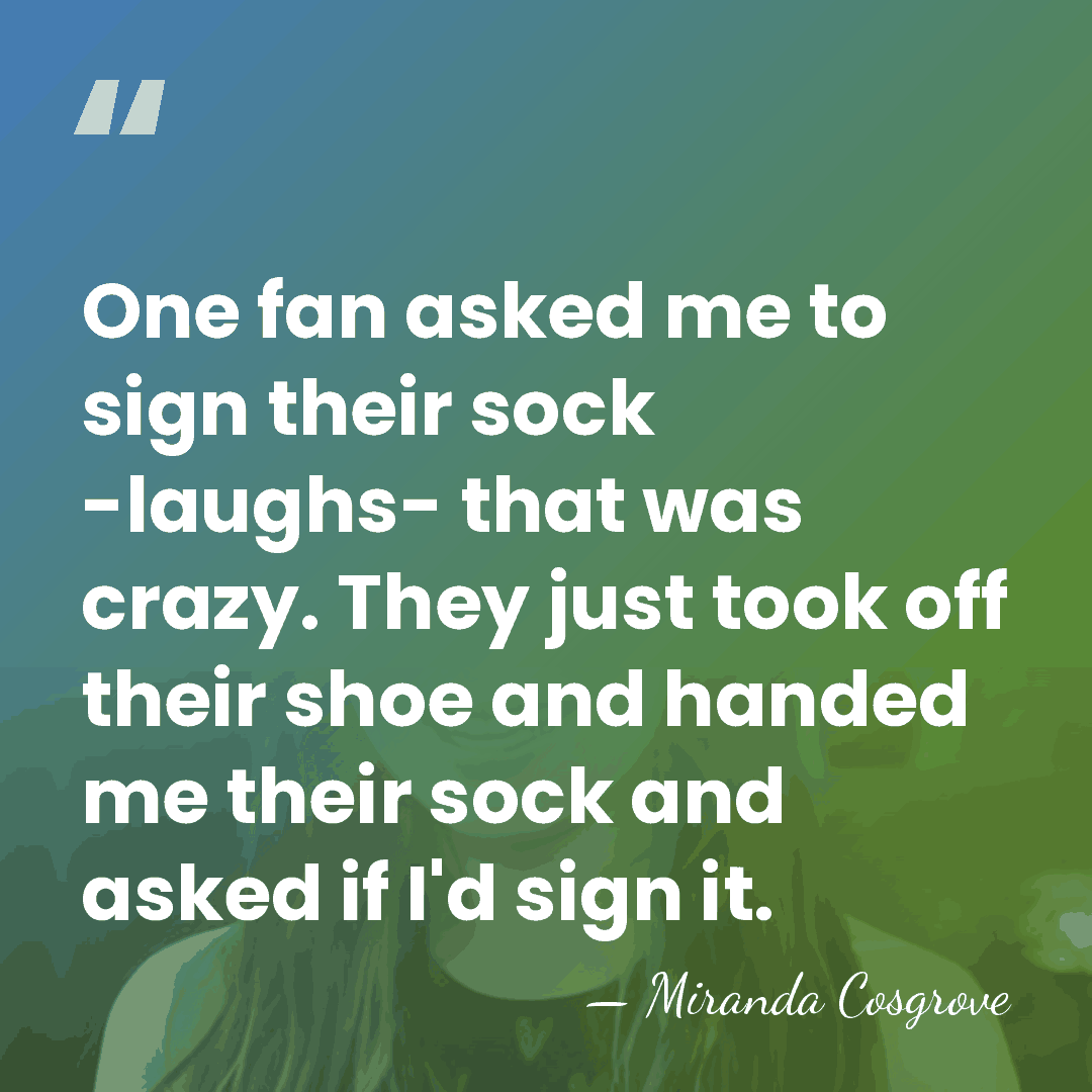 One fan asked me to sign their sock -laughs- that was crazy.&hellip; - Miranda Cosgrove