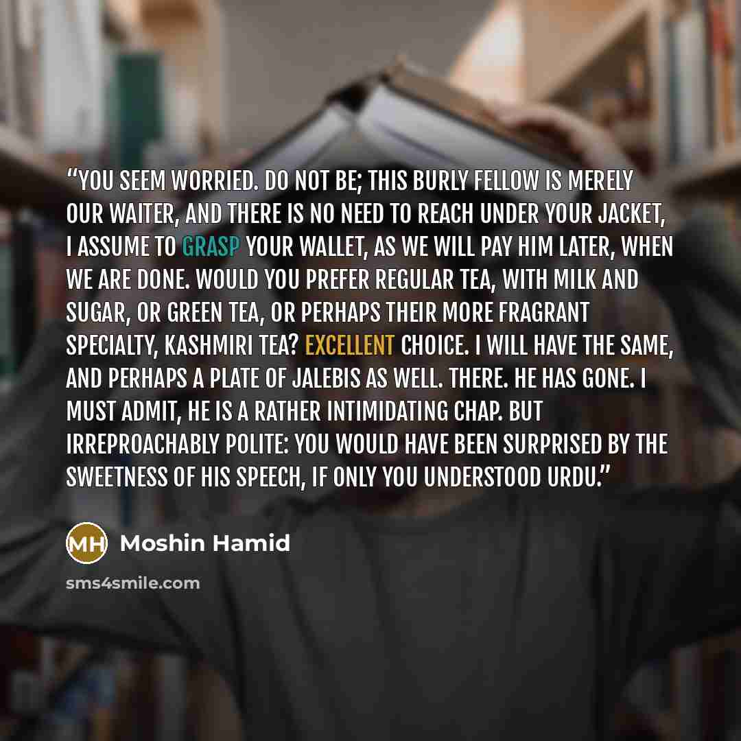 “You seem worried. Do not be; this burly fellow is merely our waiter, and there is no need to reach under your jacket, I assume to grasp your wallet, as we will pay him later, when we are done. Would you prefer regular tea, with milk and sugar, or green tea, or perhaps their more fragrant…” quote by Moshin Hamid