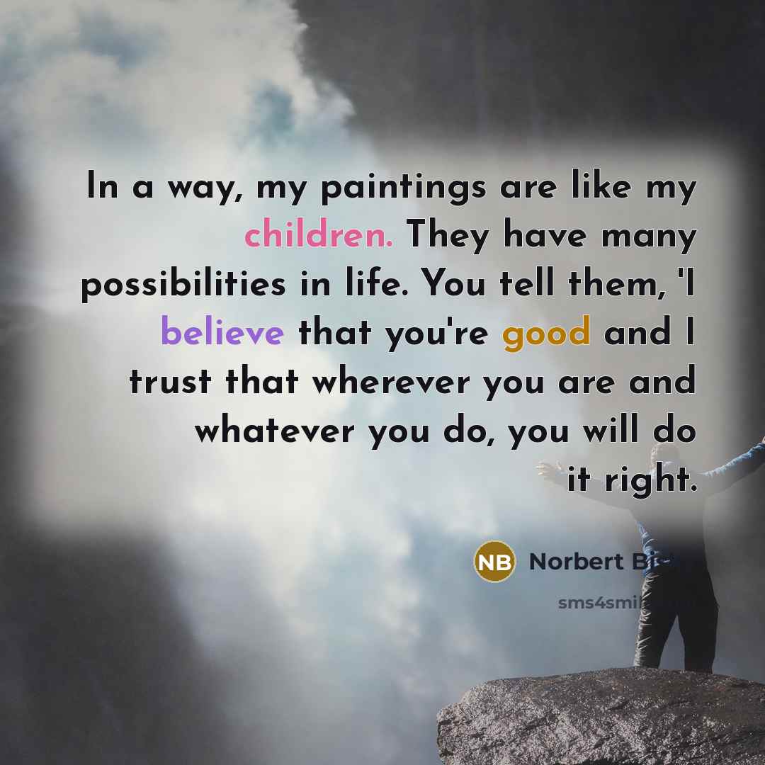 “In a way, my paintings are like my children. They have many possibilities in life. You tell them, 'I believe that you're good and I trust that wherever you are and whatever you do, you will do it right.” quote by Norbert Bisky