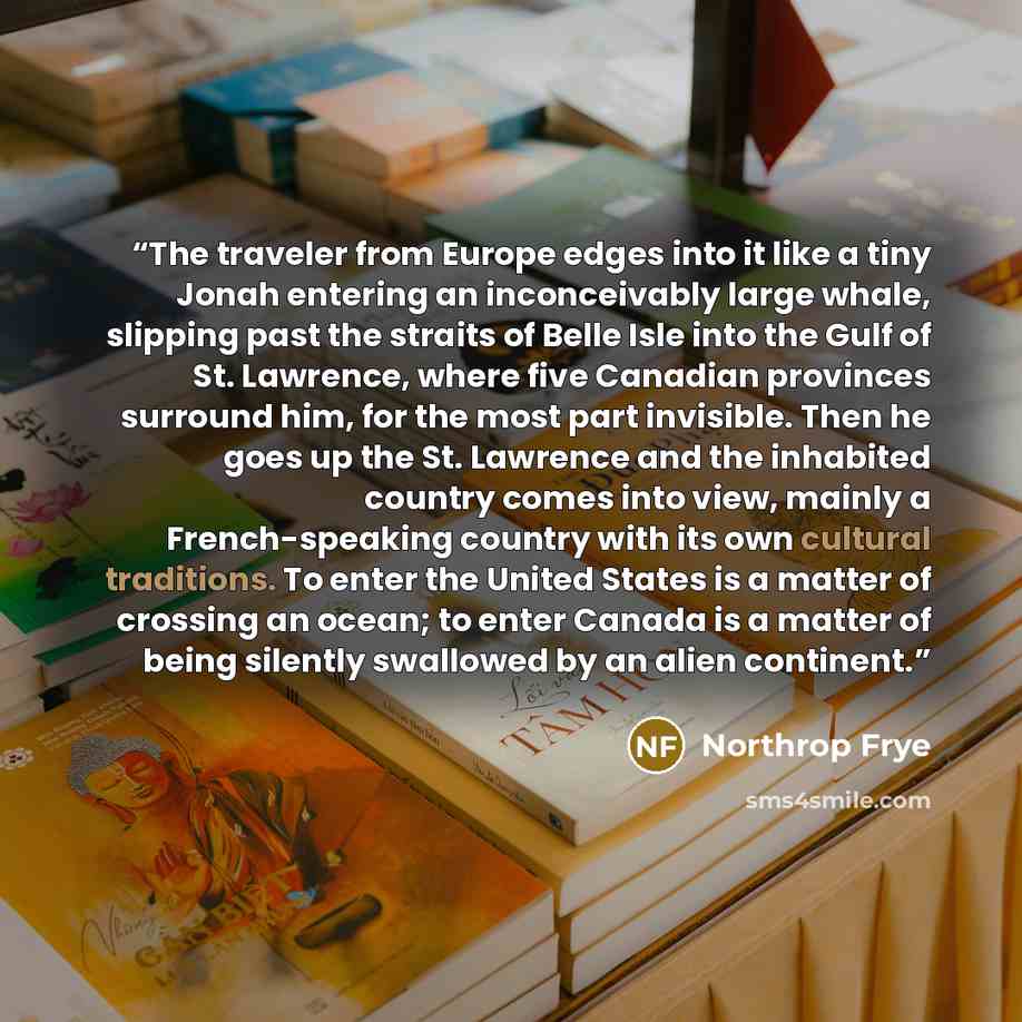 “The traveler from Europe edges into it like a tiny Jonah entering an inconceivably large whale, slipping past the straits of Belle Isle into the Gulf of St. Lawrence, where five Canadian provinces surround him, for the most part invisible. Then he goes up the St. Lawrence and the inhabited country…” quote by Northrop Frye