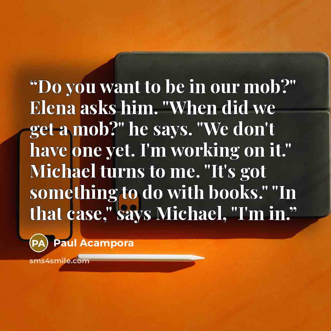 “Do you want to be in our mob?" Elena asks him. "When did we get a mob?" he says. "We don't have one yet. I'm working on it." Michael turns to me. "It's got something to do with books." "In that case," says Michael, "I'm in.” quote by Paul Acampora