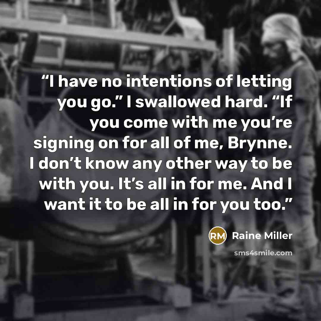 “I have no intentions of letting you go.” I swallowed hard. “If you come with me you’re signing on for all of me, Brynne. I don’t know any other way to be with you. It’s all in for me. And I want it to be all in for you too.” quote by Raine Miller