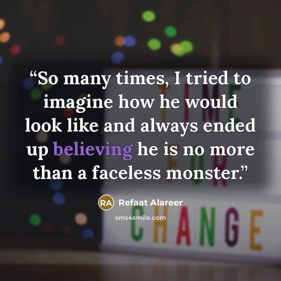 “So many times, I tried to imagine how he would look like and always ended up believing he is no more than a faceless monster.” quote by Refaat Alareer
