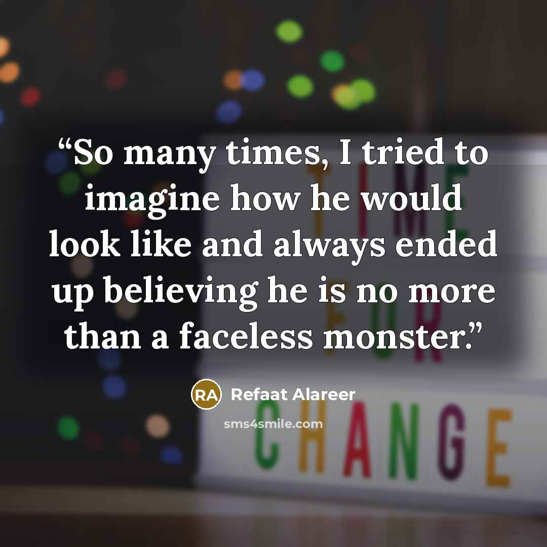 “So many times, I tried to imagine how he would look like and always ended up believing he is no more than a faceless monster.” quote by Refaat Alareer