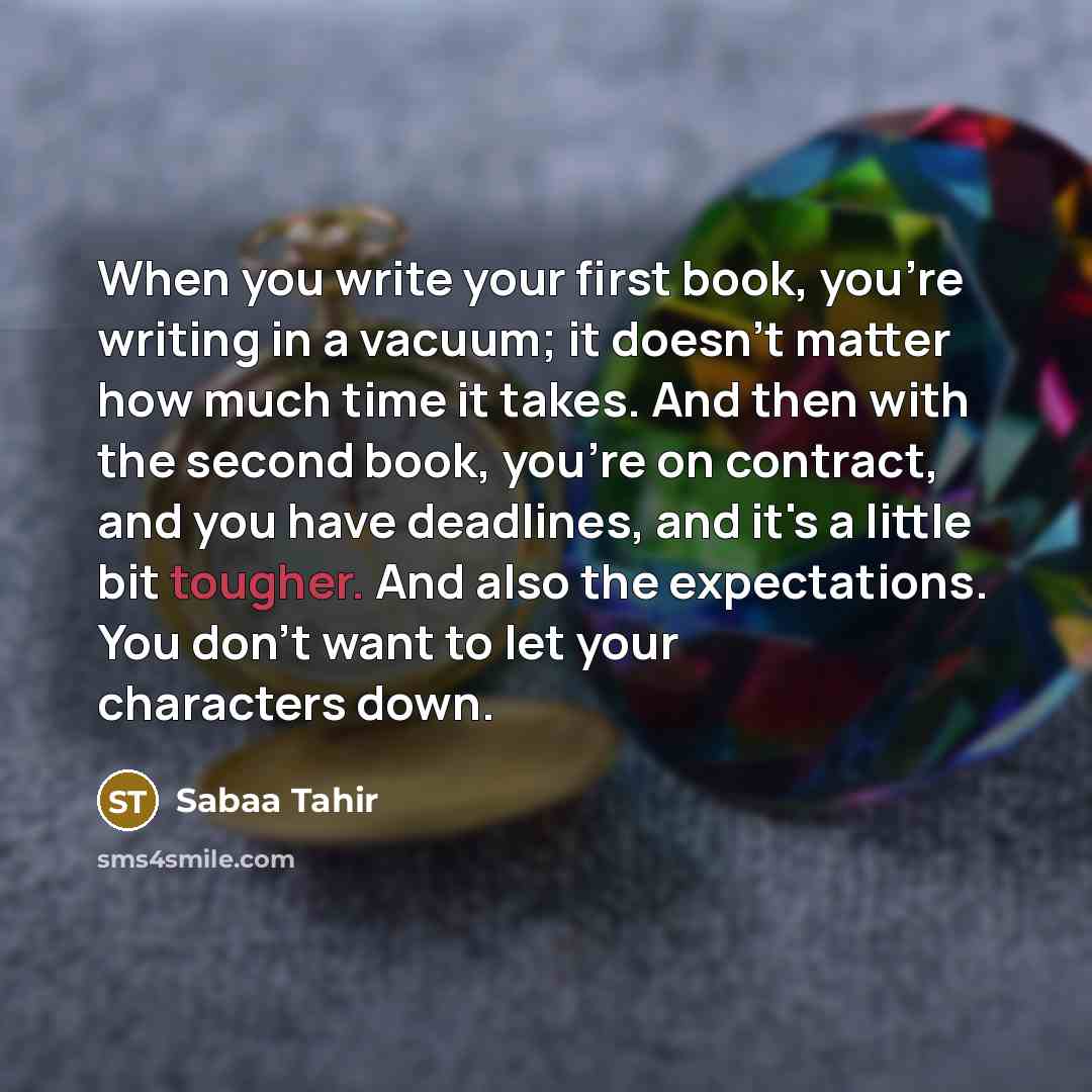 “When you write your first book, you're writing in a vacuum; it doesn't matter how much time it takes. And then with the second book, you're on contract, and you have deadlines, and it's a little bit tougher. And also the expectations. You don't want to let your characters down.” quote by Sabaa Tahir