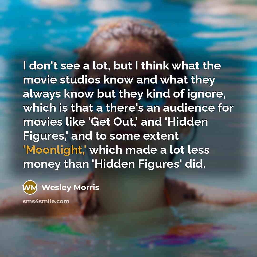 “I don't see a lot, but I think what the movie studios know and what they always know but they kind of ignore, which is that a there's an audience for movies like 'Get Out,' and 'Hidden Figures,' and to some extent 'Moonlight,' which made a lot less money than 'Hidden Figures' did.” quote by Wesley Morris