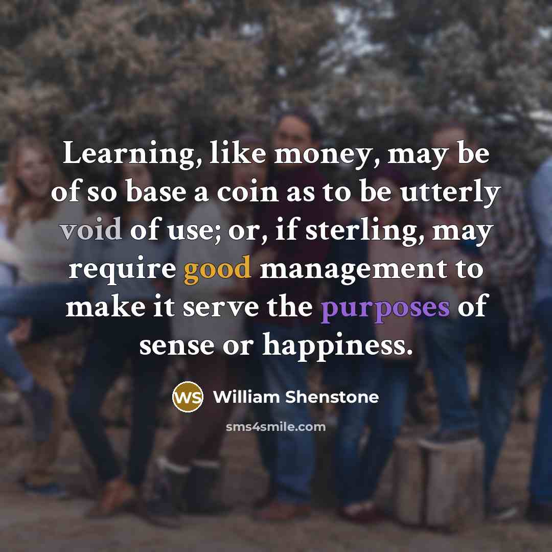 “Learning, like money, may be of so base a coin as to be utterly void of use; or, if sterling, may require good management to make it serve the purposes of sense or happiness.” quote by William Shenstone
