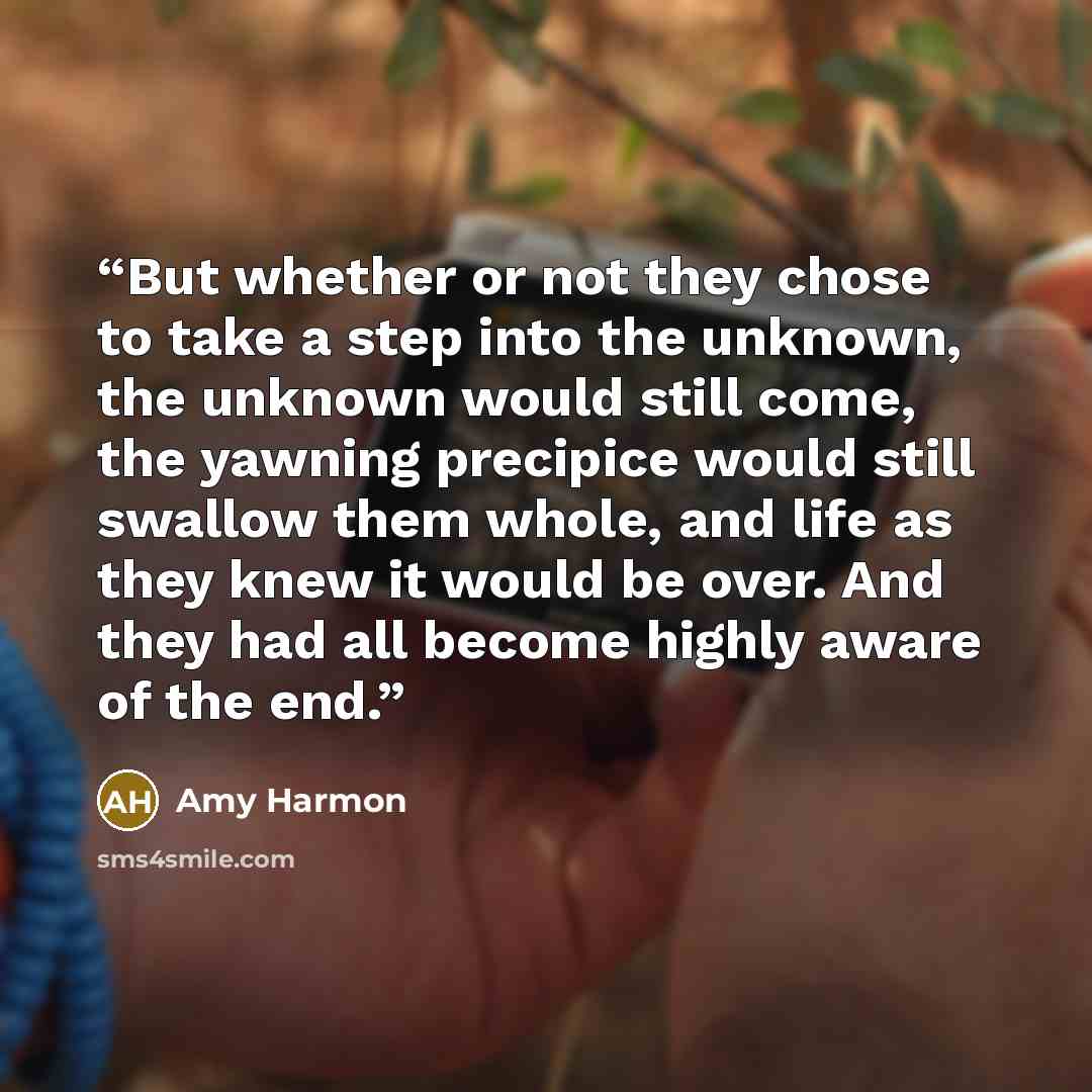 “But whether or not they chose to take a step into the unknown, the unknown would still come, the yawning precipice would still swallow them whole, and life as they knew it would be over. And they had all become highly aware of the end.” quote by Amy Harmon