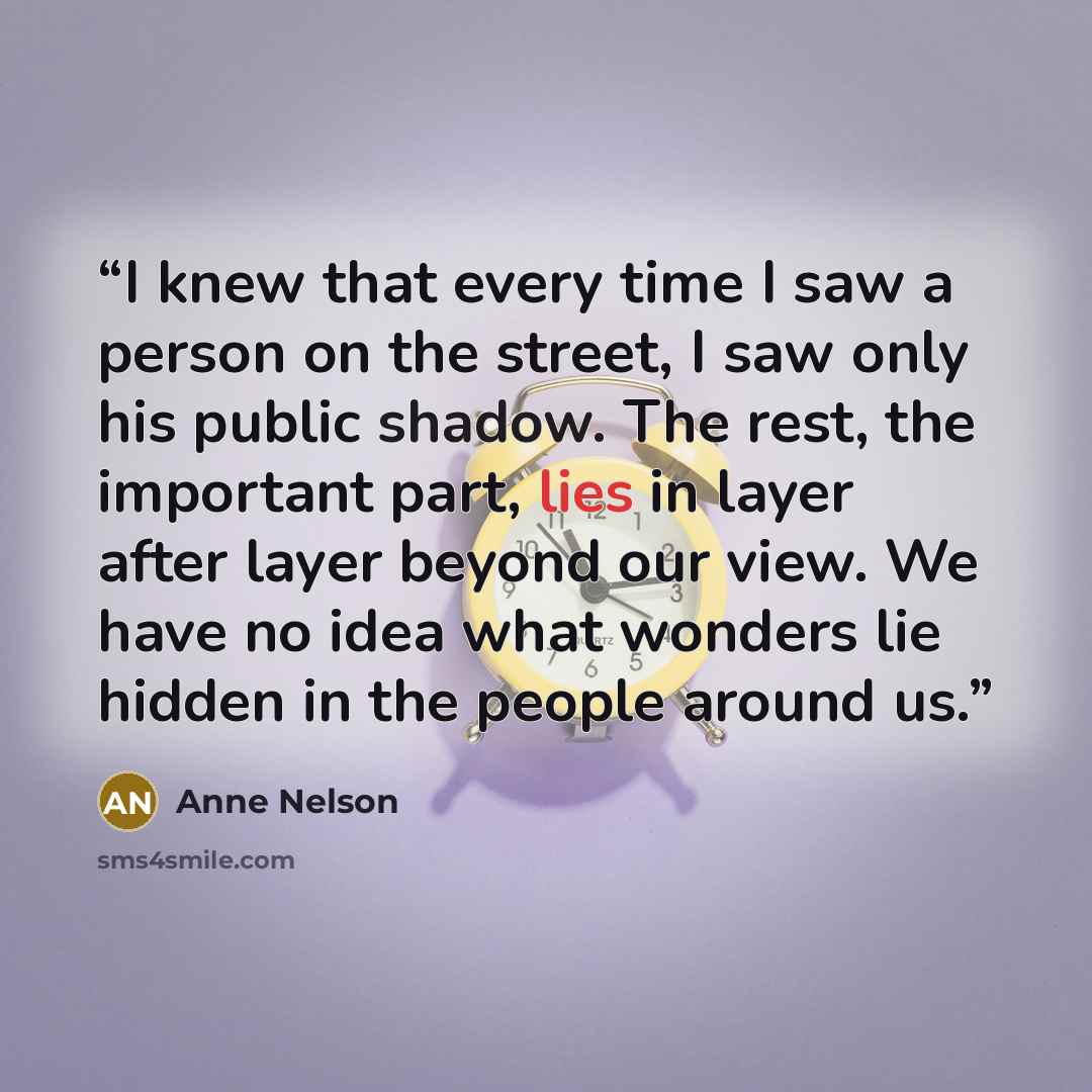 “I knew that every time I saw a person on the street, I saw only his public shadow. The rest, the important part, lies in layer after layer beyond our view. We have no idea what wonders lie hidden in the people around us.” quote by Anne Nelson