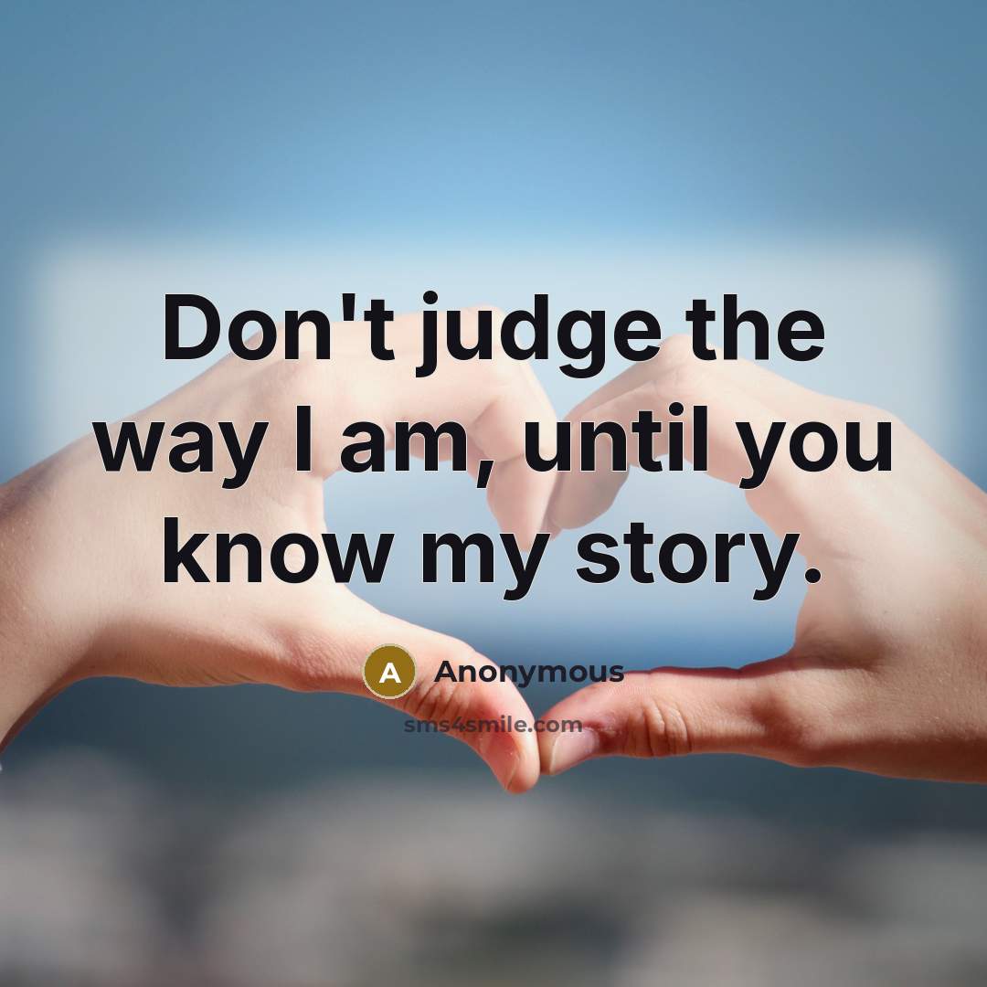 “Don't judge the way I am, until you know my…” quote by Anonymous