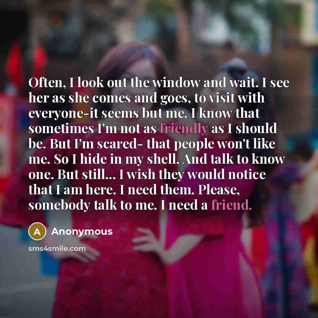“Often, I look out the window and wait. I see her as she comes and goes, to visit with everyone-it seems but me. I know that sometimes I'm not as friendly as I should be. But I'm scared- that people won't like me. So I hide in my shell. And talk to know one. But still... I wish they would notice…” quote by Anonymous
