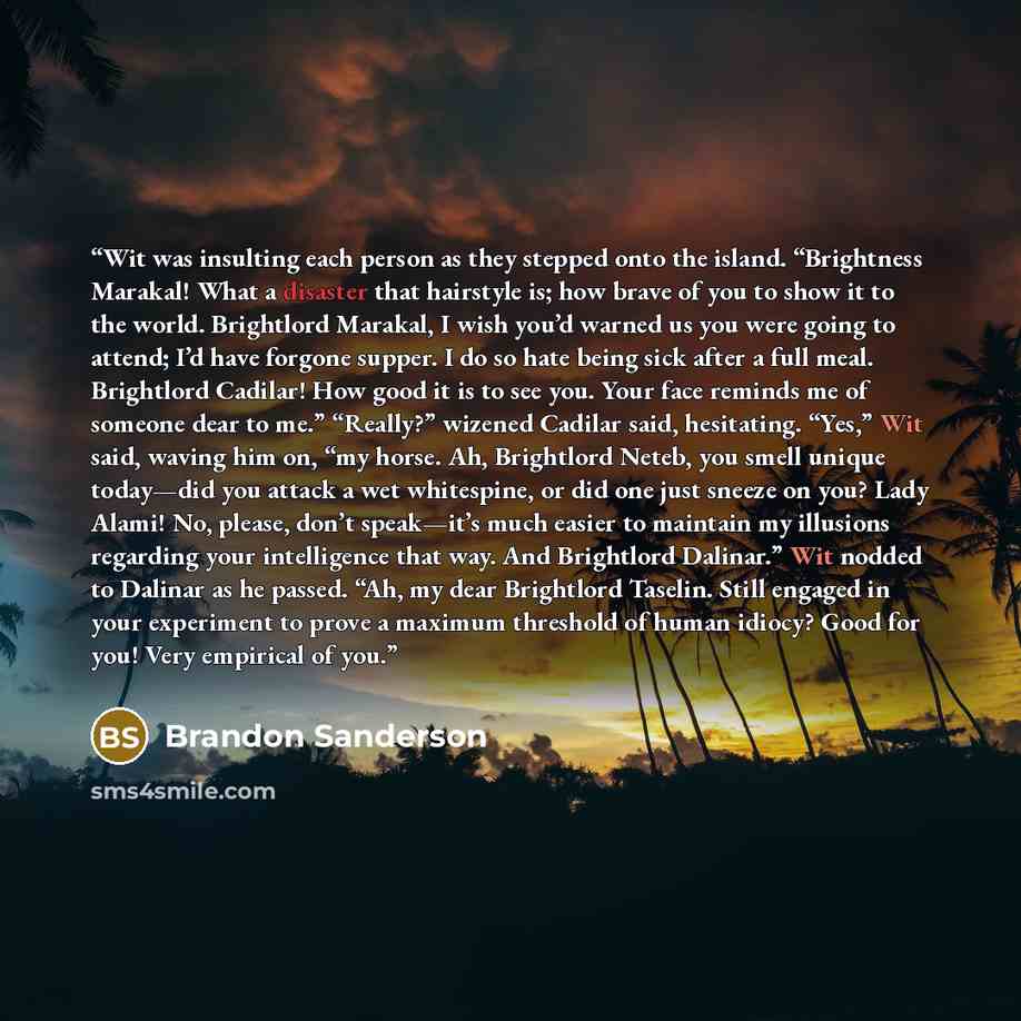 “Wit was insulting each person as they stepped onto the island. “Brightness Marakal! What a disaster that hairstyle is; how brave of you to show it to the world. Brightlord Marakal, I wish you’d warned us you were going to attend; I’d have forgone supper. I do so hate being sick after a full meal…” quote by Brandon Sanderson