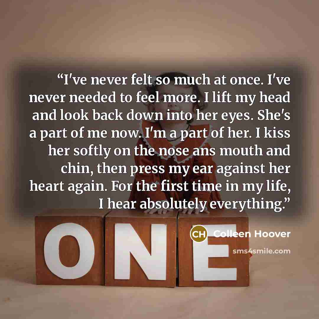 “I've never felt so much at once. I've never needed to feel more. I lift my head and look back down into her eyes. She's a part of me now. I'm a part of her. I kiss her softly on the nose ans mouth and chin, then press my ear against her heart again. For the first time in my life, I hear absolutely…” quote by Colleen Hoover