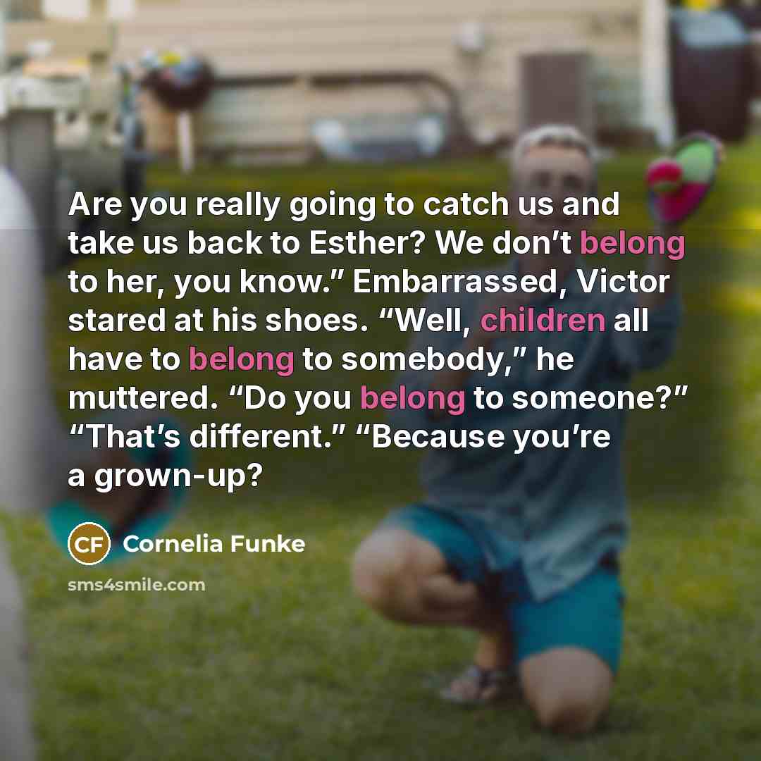 “Are you really going to catch us and take us back to Esther? We don’t belong to her, you know.” Embarrassed, Victor stared at his shoes. “Well, children all have to belong to somebody,” he muttered. “Do you belong to someone?” “That’s different.” “Because you’re a grown-up?” quote by Cornelia Funke