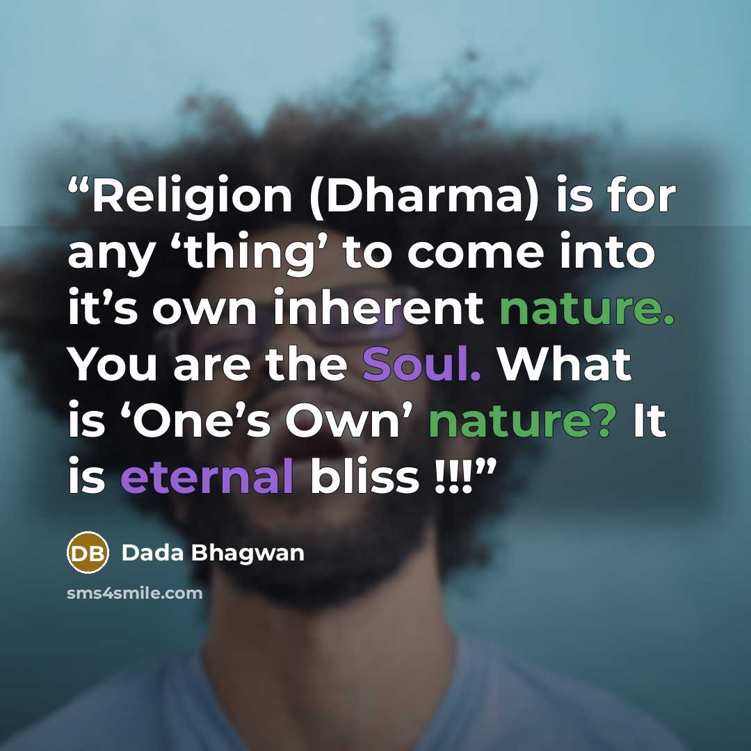 “Religion (Dharma) is for any ‘thing’ to come into it’s own inherent nature. You are the Soul. What is ‘One’s Own’ nature? It is eternal bliss !!!” quote by Dada Bhagwan